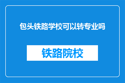 包头铁路学校可以转专业吗(包头铁路学校：转专业的可能性与条件是什么？)