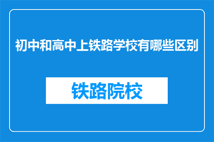 初中和高中上铁路学校有哪些区别(初中生和高中生选择铁路学校有何不同？)