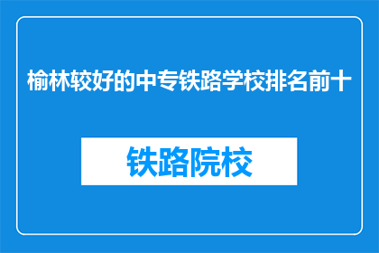 榆林较好的中专铁路学校排名前十(榆林地区哪些中专铁路学校排名靠前？)