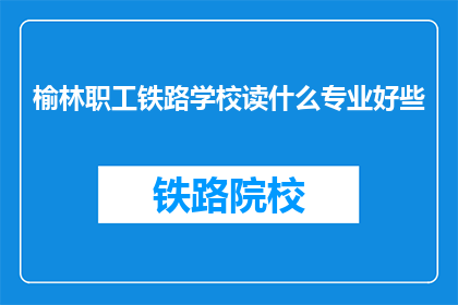 榆林职工铁路学校读什么专业好些(榆林职工铁路学校哪个专业更受欢迎？)