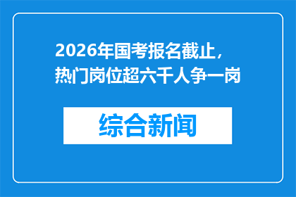2026年国考报名截止，热门岗位超六千人争一岗