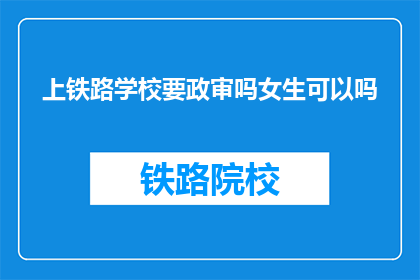 上铁路学校要政审吗女生可以吗(女生是否需通过政治审查才能进入铁路学校学习？)