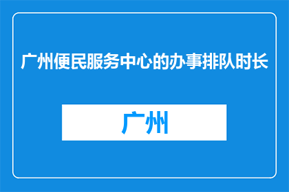 广州便民服务中心的办事排队时长(广州便民服务中心的办事排队时长是多少？)