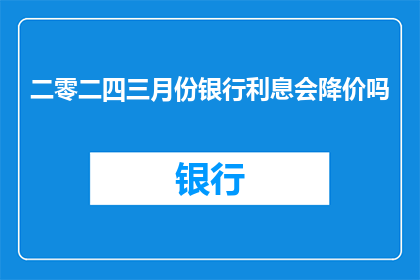 二零二四三月份银行利息会降价吗(2024年3月，银行利息是否会迎来价格调整？)
