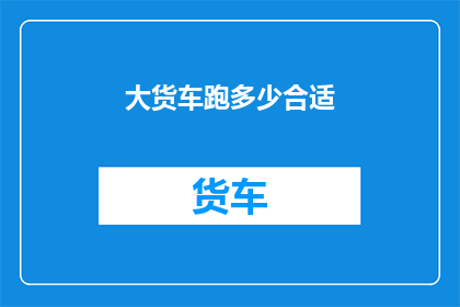 大货车跑多少合适(大货车的行驶里程是否适宜？)