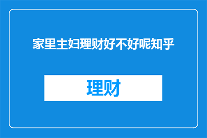 家里主妇理财好不好呢知乎(家里主妇理财是否有益？在知乎上，人们对此展开了热烈讨论)
