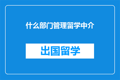 什么部门管理留学中介(留学中介的管理部门是什么？)