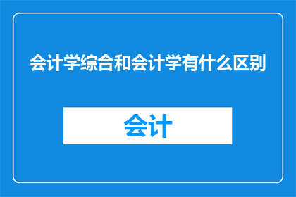 会计学综合和会计学有什么区别(会计学综合与会计学之间存在哪些显著差异？)