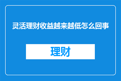 灵活理财收益越来越低怎么回事(为什么灵活理财的收益在不断下降？)