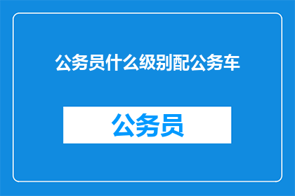 公务员什么级别配公务车(公务员的公务用车级别与配置标准是什么？)