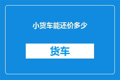 小货车能还价多少(小货车的还价空间有多大？)