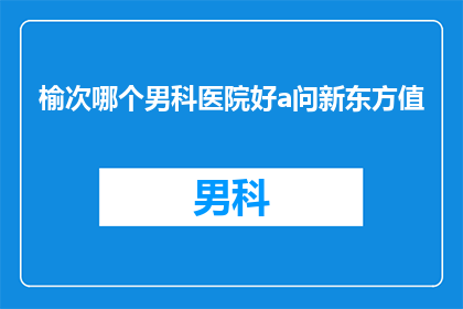 榆次哪个男科医院好a问新东方值(榆次区男科治疗哪家医院更值得信赖？)