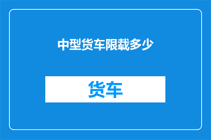 中型货车限载多少(中型货车的限载标准是多少？)