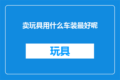 卖玩具用什么车装最好呢(如何选择合适的车辆来装载玩具？)