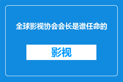 全球影视协会会长是谁任命的(全球影视协会会长的任命背后，隐藏着哪些不为人知的故事？)