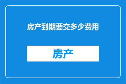 房产到期要交多少费用(房产到期时需缴纳的费用是多少？)