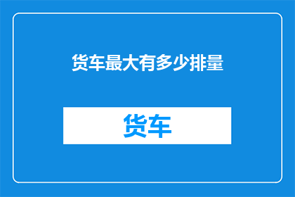 货车最大有多少排量(货车最大排量是多少？)