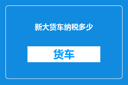 新大货车纳税多少(新大货车的纳税金额是多少？)