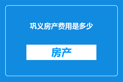 巩义房产费用是多少(巩义房产费用是多少？探寻您在这座美丽城市中的生活成本)