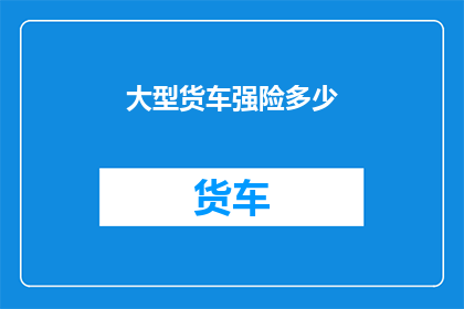 大型货车强险多少(大型货车的强险费用是多少？)