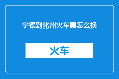 宁德到化州火车票怎么换(如何更换从宁德至化州的火车票？)