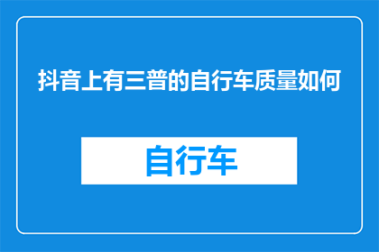 抖音上有三普的自行车质量如何(抖音上三普自行车的质量究竟如何？)