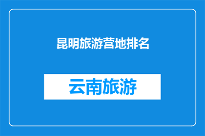昆明旅游营地排名(昆明旅游营地的排名：您知道哪些是最受欢迎的吗？)