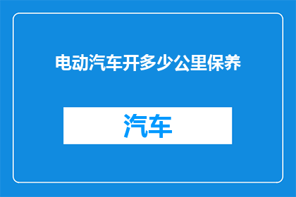 电动汽车开多少公里保养(电动汽车保养里程数：您知道多久需要检查一次吗？)