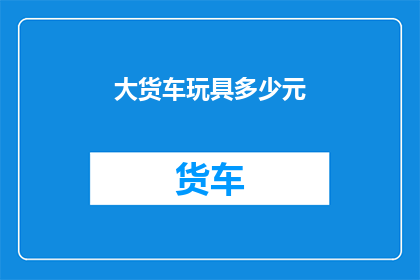 大货车玩具多少元(大货车玩具的价格是多少？)