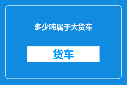 多少吨属于大货车(大货车的承载能力究竟能达到多少吨？)