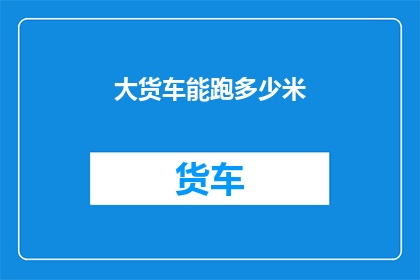 大货车能跑多少米(大货车的极限行驶距离是多少？)