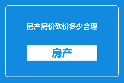房产房价砍价多少合理(房产房价砍价多少合理？这是一个值得深思的问题，它涉及到购房者的权益和市场供需关系在购房过程中，砍价是常见的现象，但合理的砍价幅度是多少呢？这需要根据不同的情况来分析)
