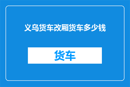 义乌货车改厢货车多少钱(义乌地区货车改装成厢式货车的费用是多少？)