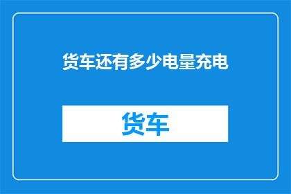 货车还有多少电量充电(货车的电量储备是否充足？)