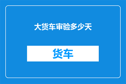 大货车审验多少天(大货车审验需要多长时间？)