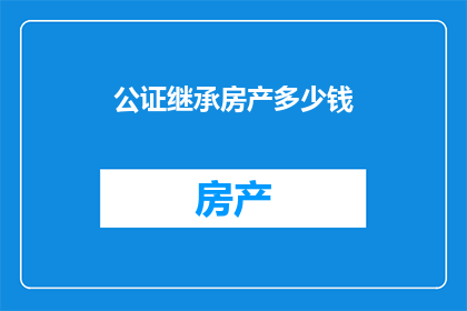 公证继承房产多少钱(公证继承房产的费用是多少？)
