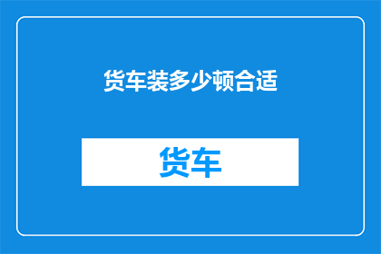 货车装多少顿合适(如何确定货车装载量以优化运输效率？)