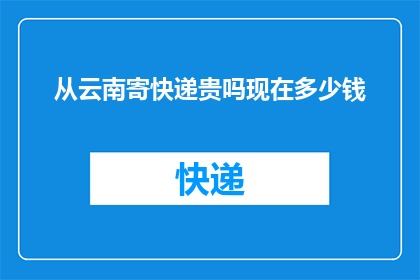 从云南寄快递贵吗现在多少钱(云南快递费用贵吗？现在寄件需要多少？)