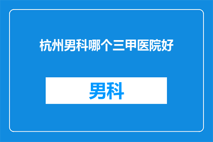 杭州男科哪个三甲医院好(杭州男科医院哪家好？三甲医院是首选吗？)