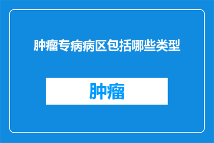 肿瘤专病病区包括哪些类型(肿瘤专病病区包含哪些类型？)