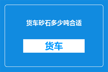 货车砂石多少吨合适(货车装载多少吨砂石才合适？)