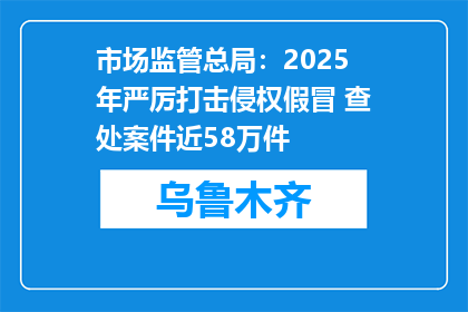 市场监管总局：2025年严厉打击侵权假冒 查处案件近58万件