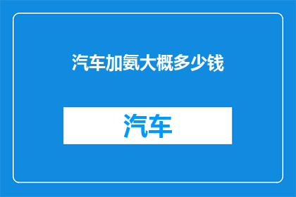 汽车加氨大概多少钱(汽车加氨的费用是多少？)