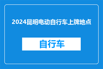 2024昆明电动自行车上牌地点(2024年昆明市电动自行车上牌流程及地点指南)