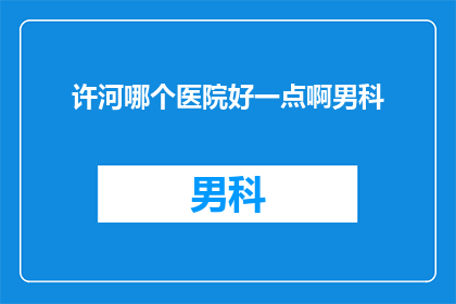 许河哪个医院好一点啊男科(许河地区男科治疗哪家医院更为出色？)