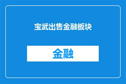 宝武出售金融板块(宝武集团是否计划出售其金融板块？)