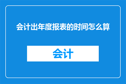 会计出年度报表的时间怎么算(会计年度报表编制时间如何确定？)