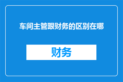 车间主管跟财务的区别在哪(车间主管与财务之间存在哪些关键差异？)