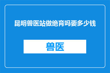 昆明兽医站做绝育吗要多少钱(昆明兽医站进行绝育手术的费用是多少？)