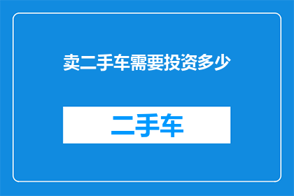 卖二手车需要投资多少(您是否好奇，在二手车市场中进行投资需要多少资金？)